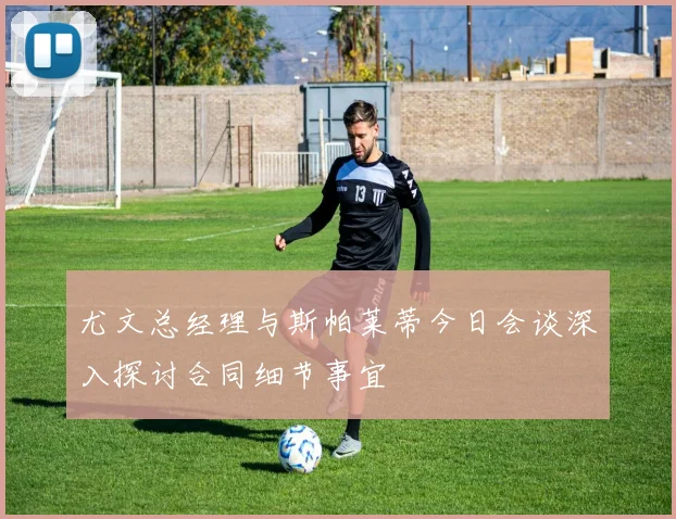 尤文总经理与斯帕莱蒂今日会谈深入探讨合同细节事宜