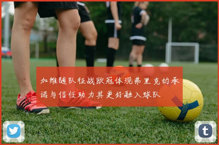 加维随队征战欧冠体现弗里克的承诺与信任助力其更好融入球队