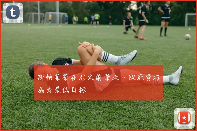 斯帕莱蒂在尤文前景未卜欧冠资格成为最低目标