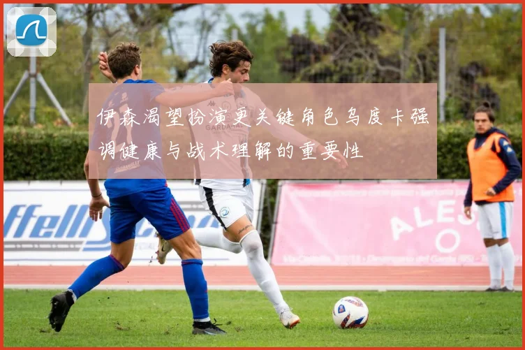 伊森渴望扮演更关键角色乌度卡强调健康与战术理解的重要性