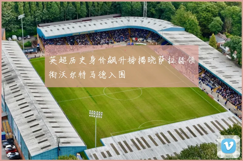英超历史身价飙升榜揭晓萨拉赫领衔沃尔特马德入围