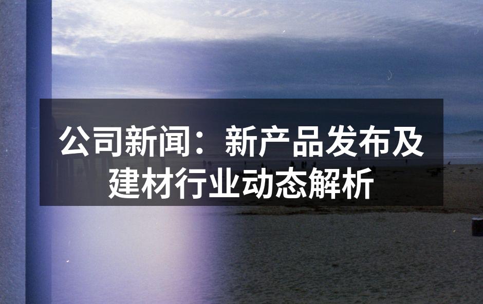 公司新闻：新产品发布及建材行业动态解析